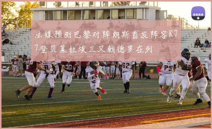 法媒预测巴黎对阵朗斯首发阵容K77登贝莱杜埃三叉戟德罗在列