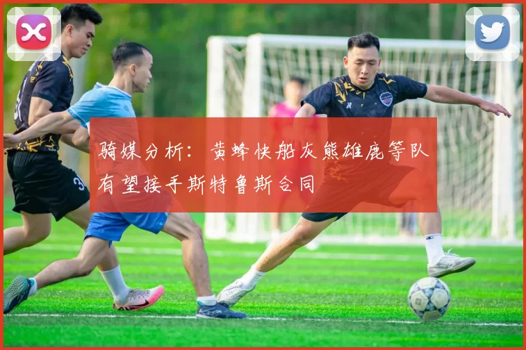 骑媒分析：黄蜂快船灰熊雄鹿等队有望接手斯特鲁斯合同