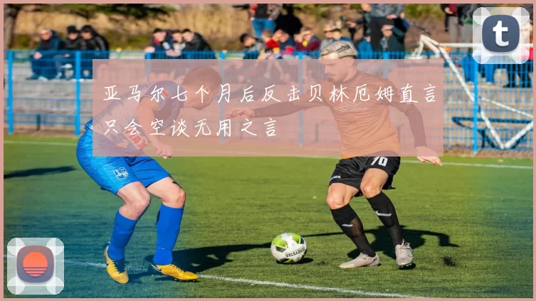 亚马尔七个月后反击贝林厄姆直言只会空谈无用之言