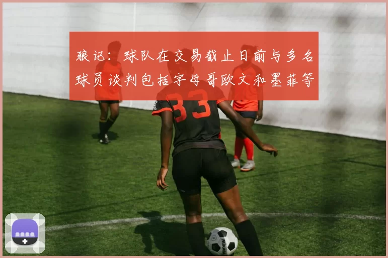 狼记：球队在交易截止日前与多名球员谈判包括字母哥欧文和墨菲等人