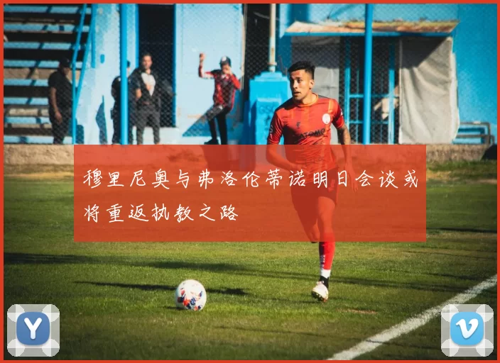 穆里尼奥与弗洛伦蒂诺明日会谈或将重返执教之路