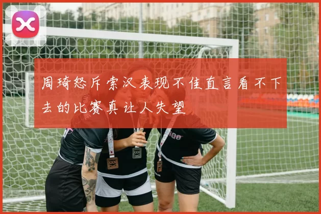 周琦怒斥索汉表现不佳直言看不下去的比赛真让人失望