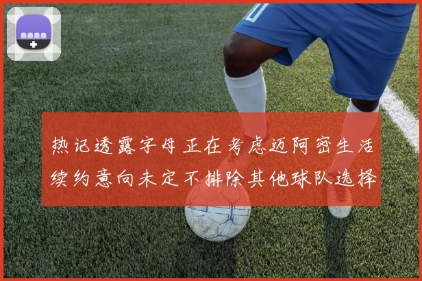 热记透露字母正在考虑迈阿密生活续约意向未定不排除其他球队选择