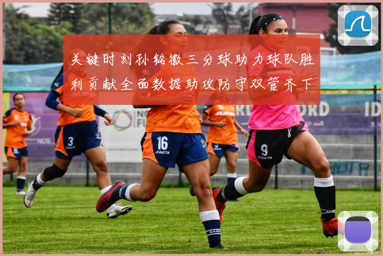关键时刻孙铭徽三分球助力球队胜利贡献全面数据助攻防守双管齐下