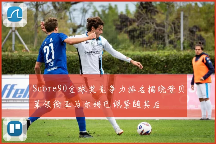 Score90金球奖竞争力排名揭晓登贝莱领衔亚马尔姆巴佩紧随其后